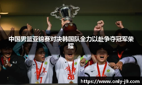 中国男篮亚锦赛对决韩国队全力以赴争夺冠军荣耀